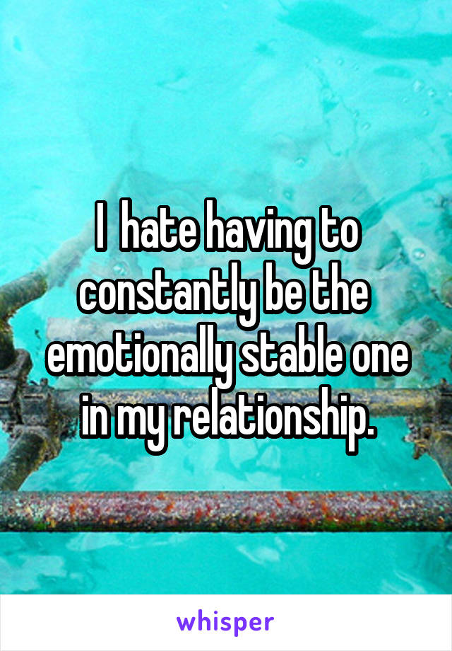 I  hate having to constantly be the  emotionally stable one in my relationship.