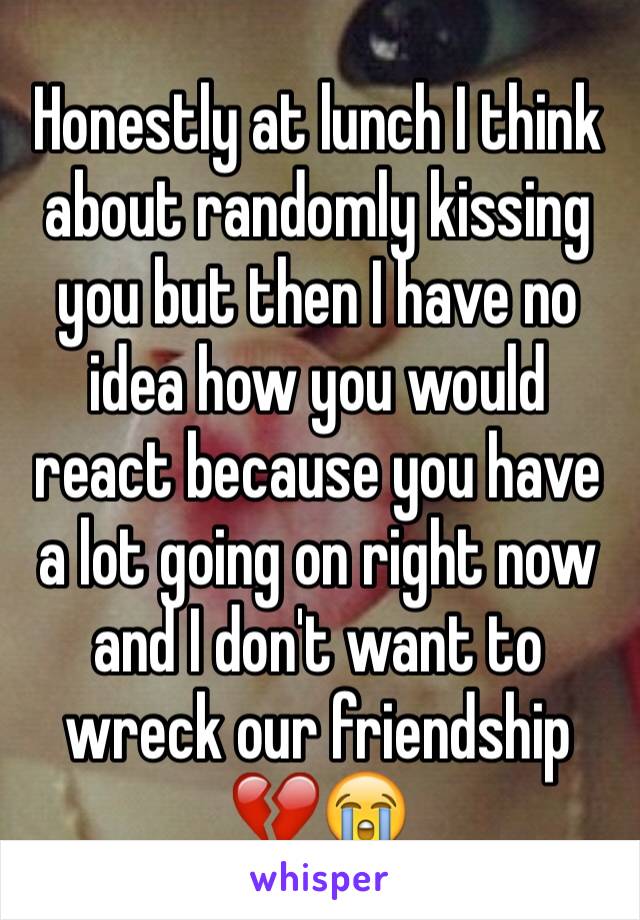 Honestly at lunch I think about randomly kissing you but then I have no idea how you would react because you have a lot going on right now and I don't want to wreck our friendship 💔😭