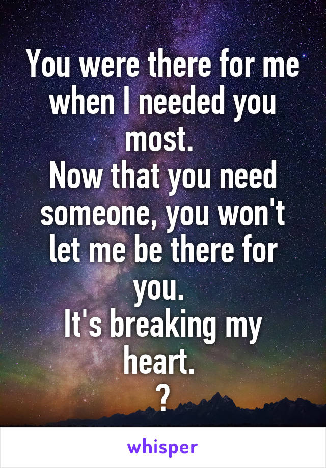 You were there for me when I needed you most. 
Now that you need someone, you won't let me be there for you. 
It's breaking my heart. 
💔