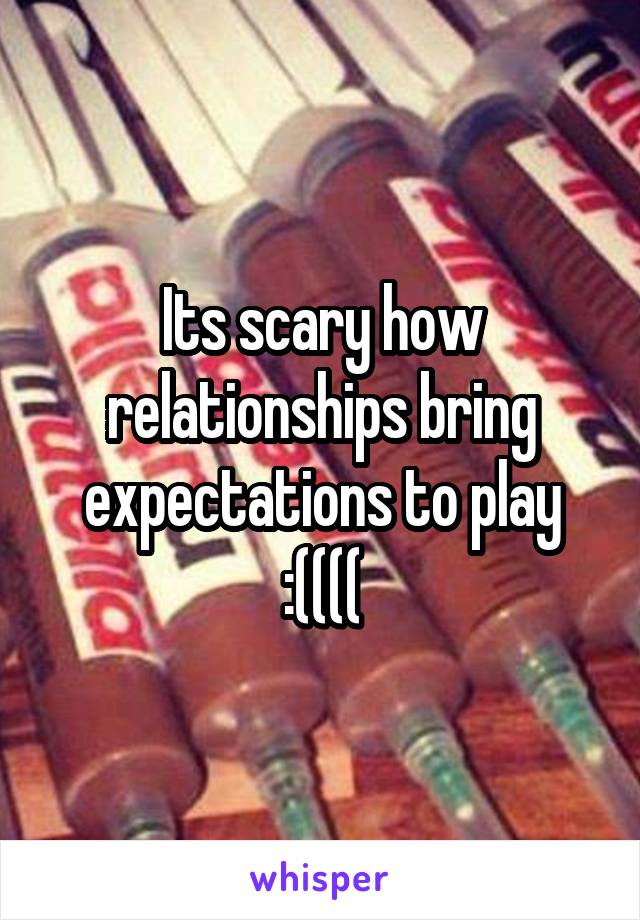 Its scary how relationships bring expectations to play :((((