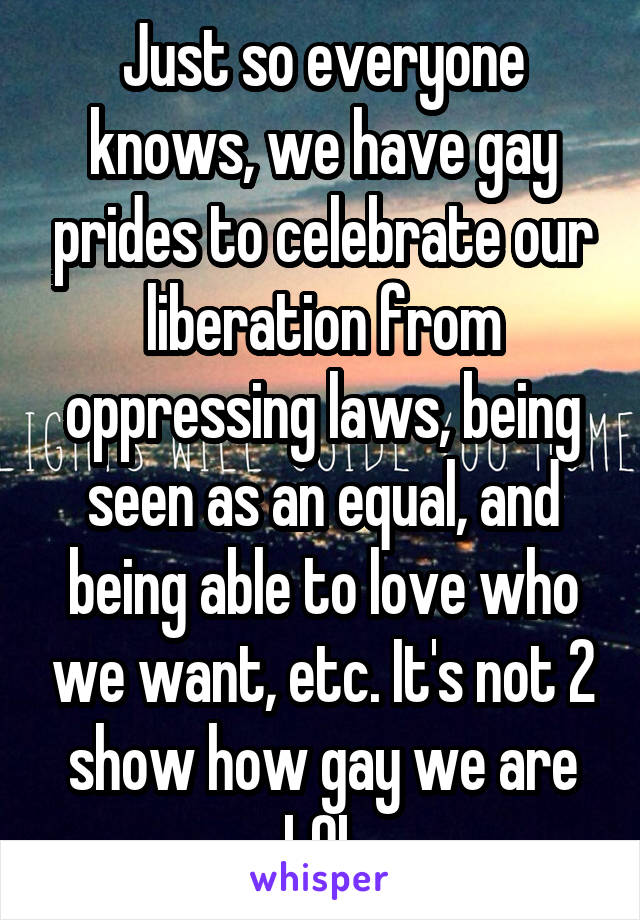 Just so everyone knows, we have gay prides to celebrate our liberation from oppressing laws, being seen as an equal, and being able to love who we want, etc. It's not 2 show how gay we are LOL