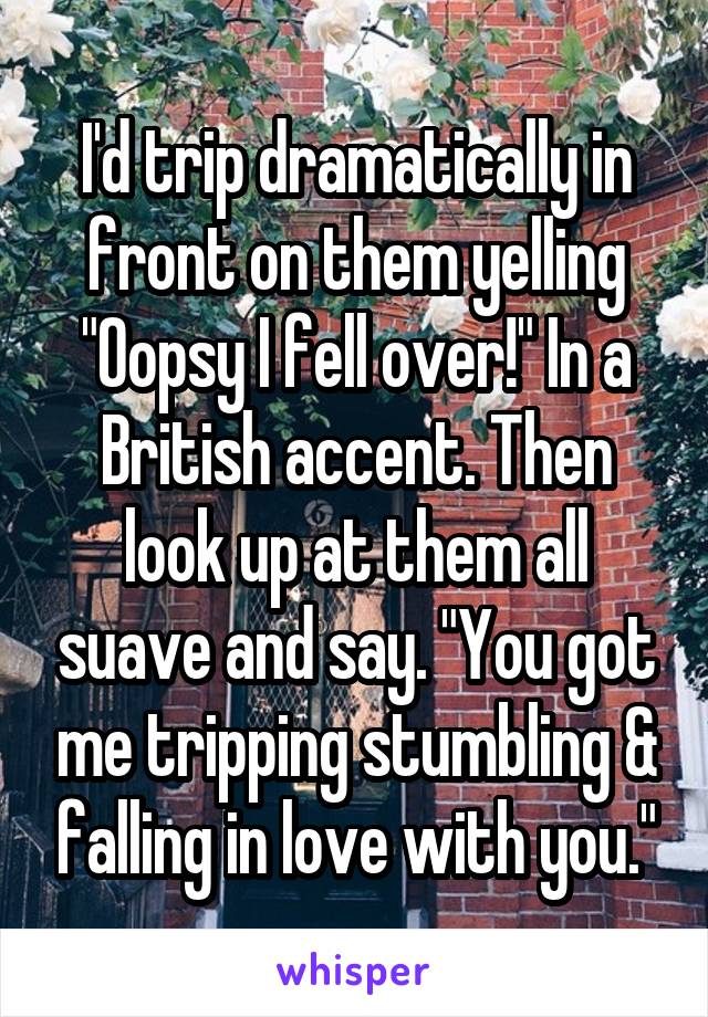 I'd trip dramatically in front on them yelling "Oopsy I fell over!" In a British accent. Then look up at them all suave and say. "You got me tripping stumbling & falling in love with you."