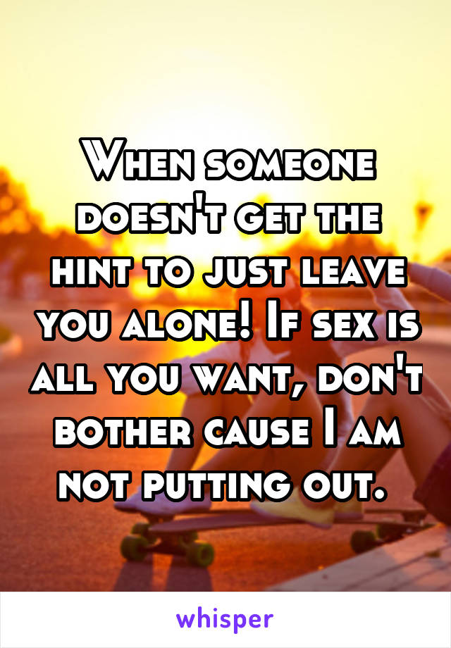 When someone doesn't get the hint to just leave you alone! If sex is all you want, don't bother cause I am not putting out. 