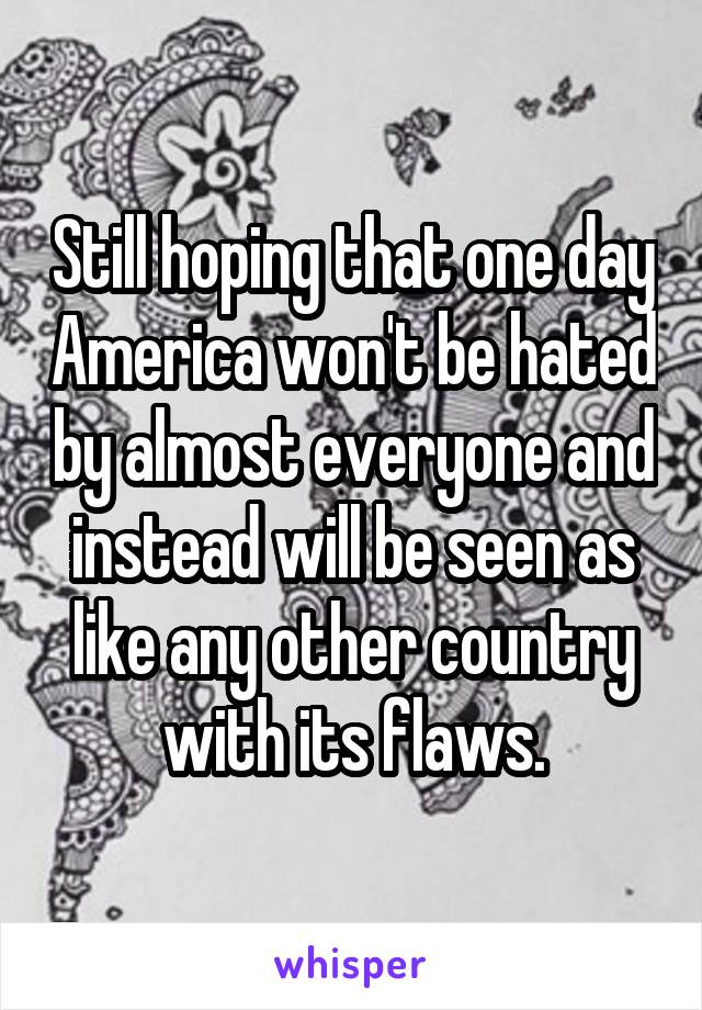 Still hoping that one day America won't be hated by almost everyone and instead will be seen as like any other country with its flaws.