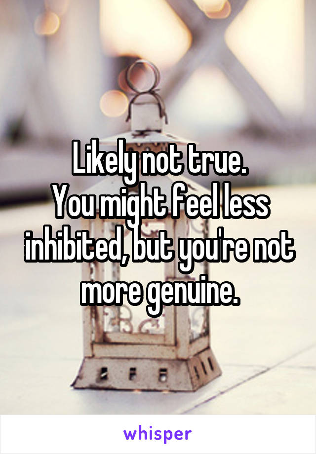 Likely not true.
You might feel less inhibited, but you're not more genuine.