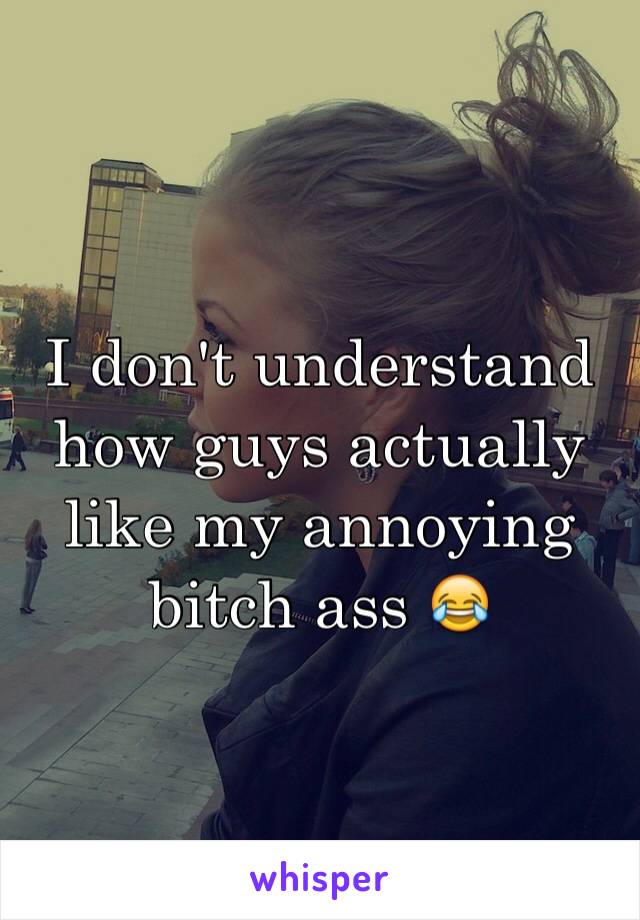 I don't understand how guys actually like my annoying bitch ass 😂