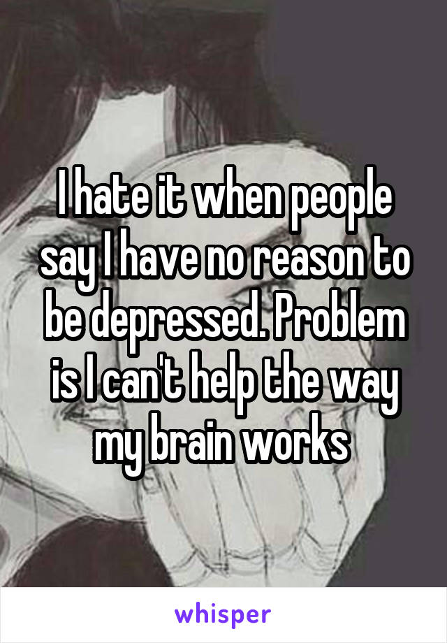 I hate it when people say I have no reason to be depressed. Problem is I can't help the way my brain works 