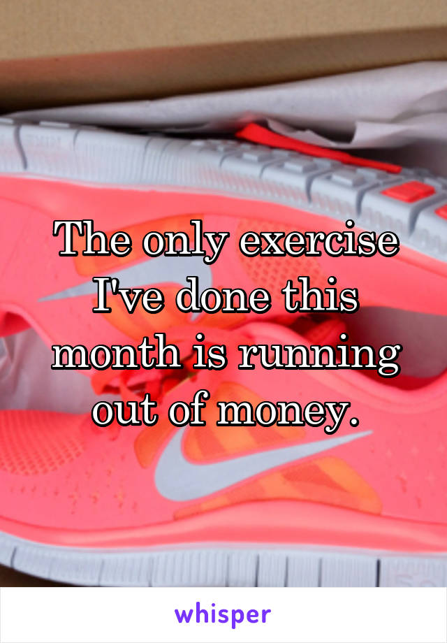 The only exercise I've done this month is running out of money.