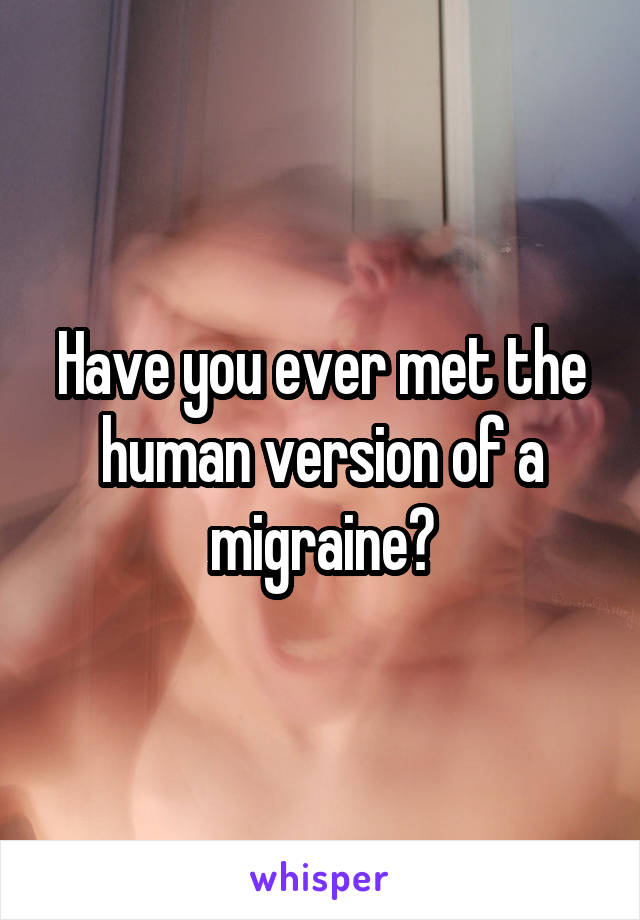 Have you ever met the human version of a migraine?