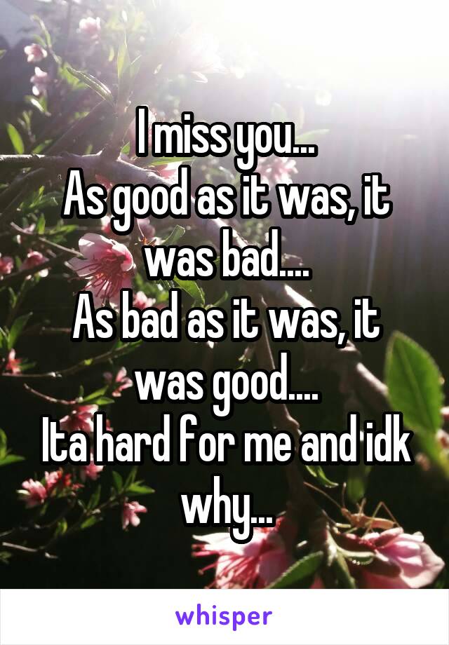 I miss you...
As good as it was, it was bad....
As bad as it was, it was good....
Ita hard for me and idk why...