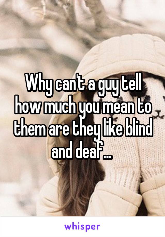 Why can't a guy tell how much you mean to them are they like blind and deaf... 