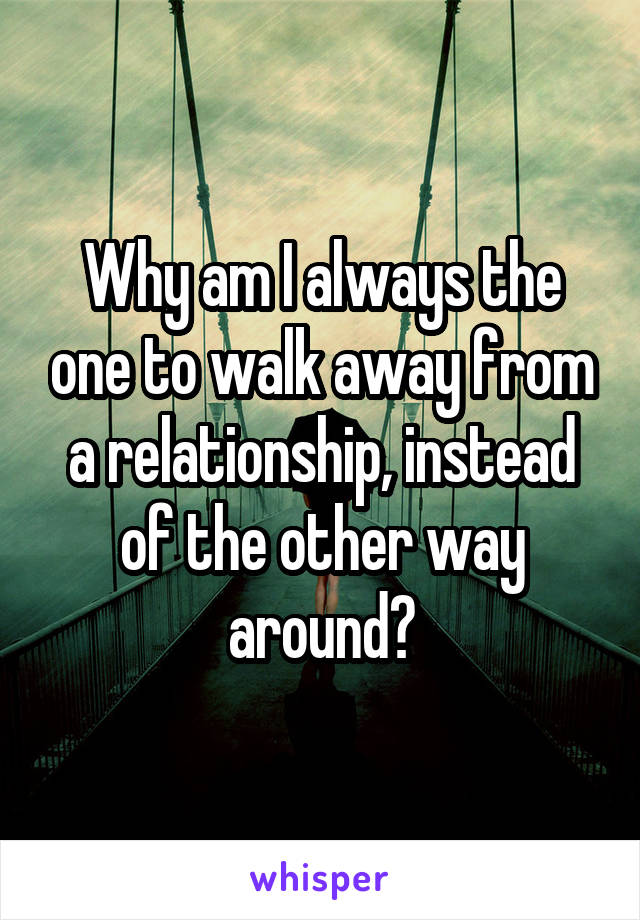 Why am I always the one to walk away from a relationship, instead of the other way around?