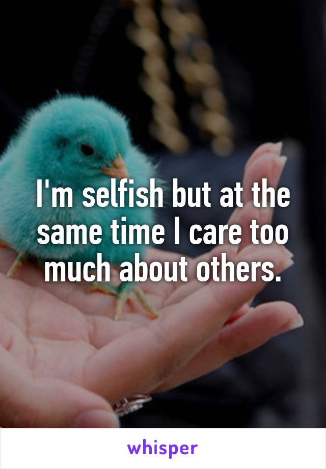 I'm selfish but at the same time I care too much about others.