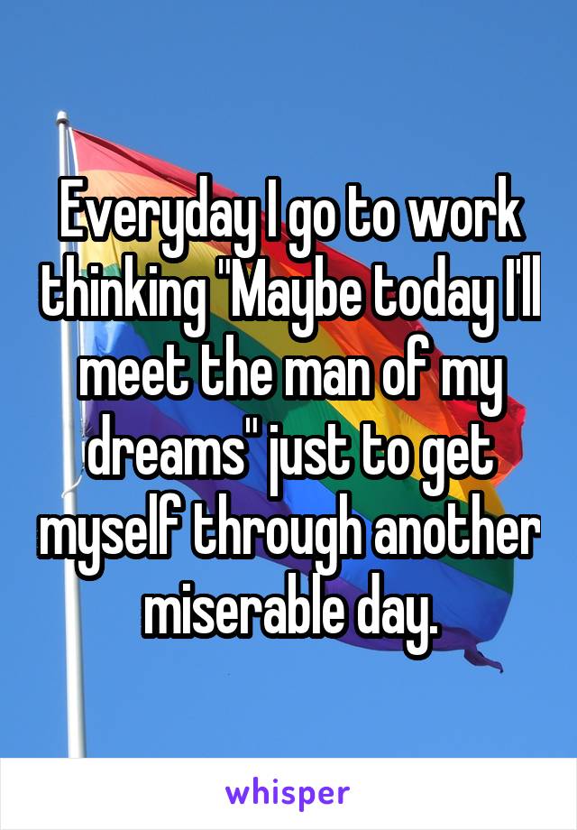 Everyday I go to work thinking "Maybe today I'll meet the man of my dreams" just to get myself through another miserable day.