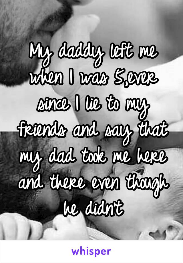 My daddy left me when I was 5,ever since I lie to my friends and say that my dad took me here and there even though he didn't