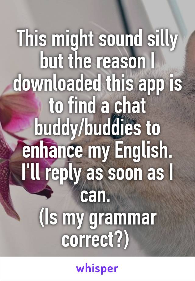 This might sound silly but the reason I downloaded this app is to find a chat buddy/buddies to enhance my English. I'll reply as soon as I can. 
(Is my grammar correct?) 