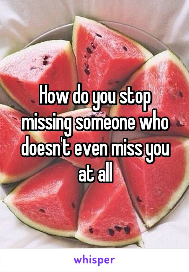 How do you stop missing someone who doesn't even miss you at all