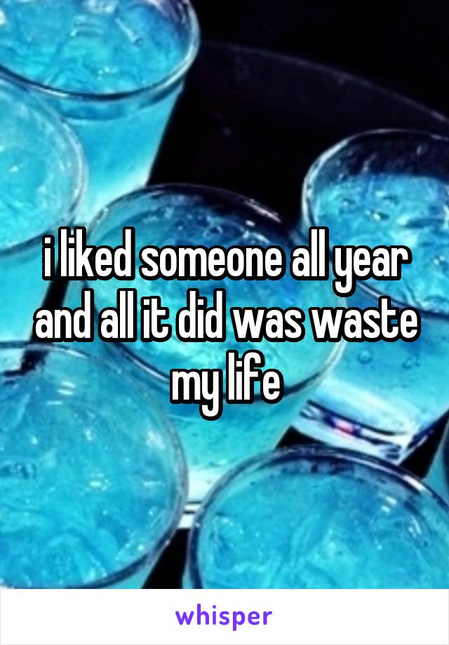 i liked someone all year and all it did was waste my life