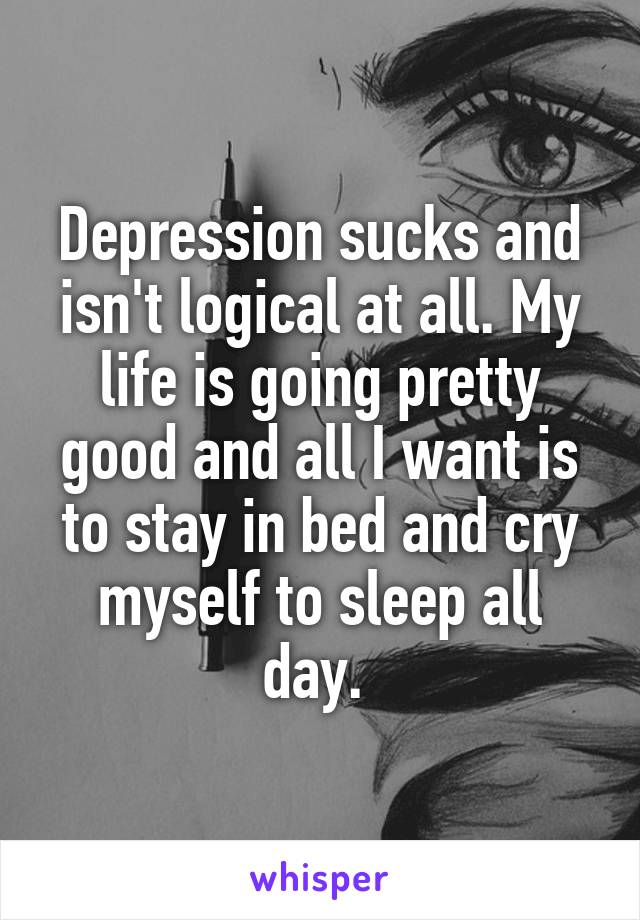 Depression sucks and isn't logical at all. My life is going pretty good and all I want is to stay in bed and cry myself to sleep all day. 