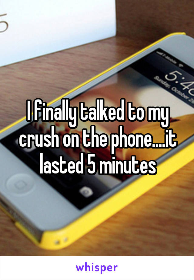 I finally talked to my crush on the phone....it lasted 5 minutes