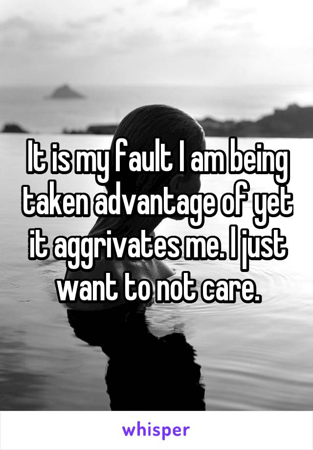 It is my fault I am being taken advantage of yet it aggrivates me. I just want to not care.