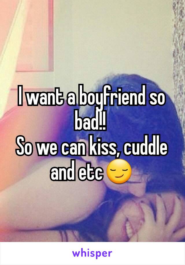 I want a boyfriend so bad!! 
So we can kiss, cuddle and etc😏