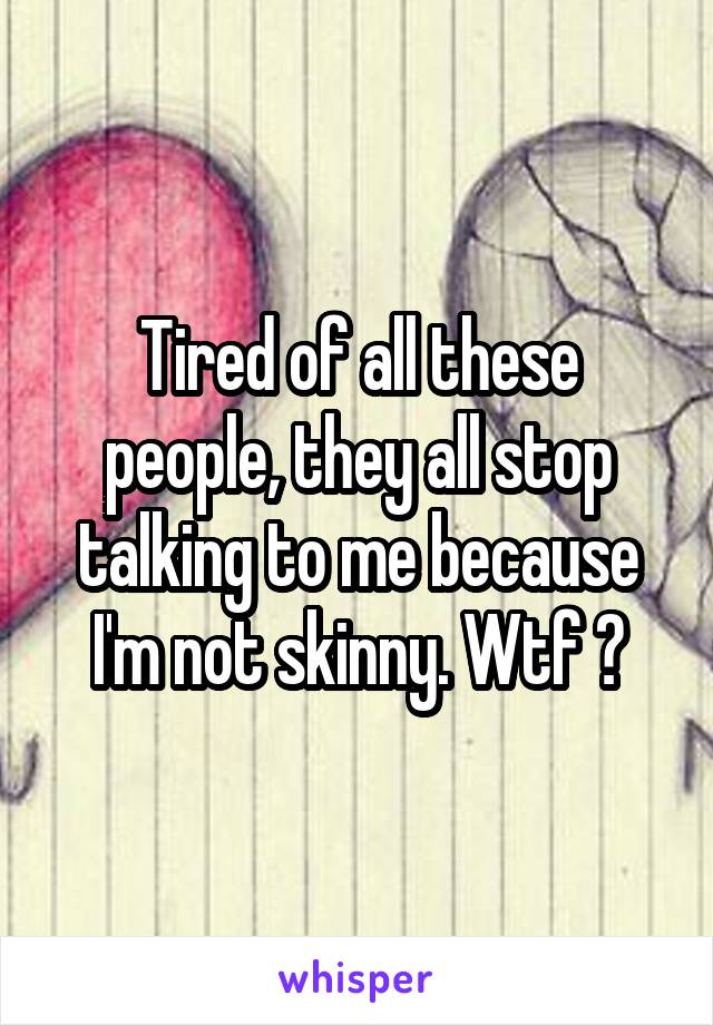 Tired of all these people, they all stop talking to me because I'm not skinny. Wtf 😒