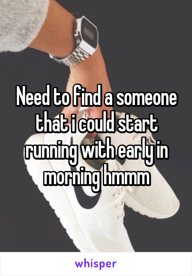 Need to find a someone that i could start running with early in morning hmmm