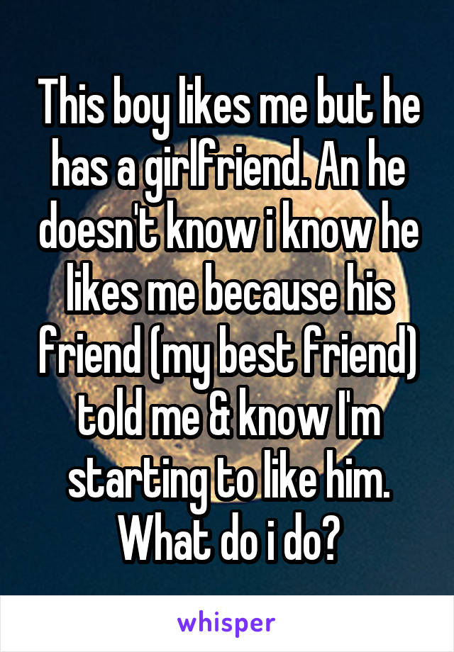 This boy likes me but he has a girlfriend. An he doesn't know i know he likes me because his friend (my best friend) told me & know I'm starting to like him. What do i do?