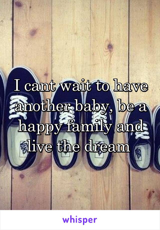 I cant wait to have another baby, be a happy family and live the dream 