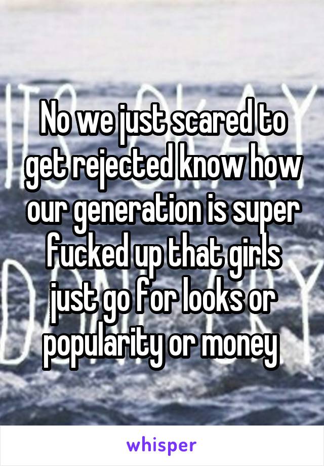 No we just scared to get rejected know how our generation is super fucked up that girls just go for looks or popularity or money 