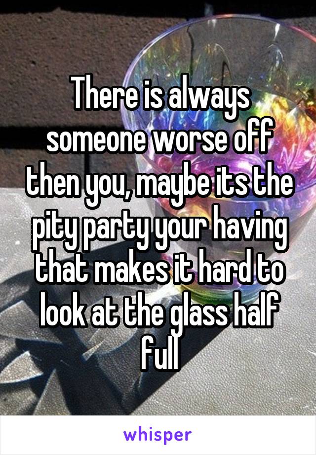 There is always someone worse off then you, maybe its the pity party your having that makes it hard to look at the glass half full