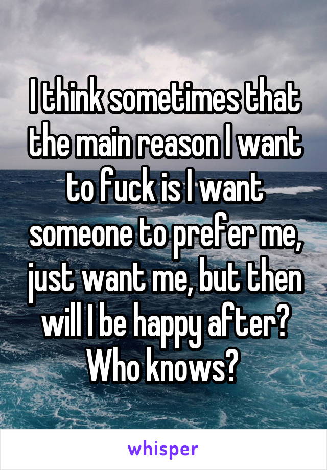 I think sometimes that the main reason I want to fuck is I want someone to prefer me, just want me, but then will I be happy after? Who knows? 