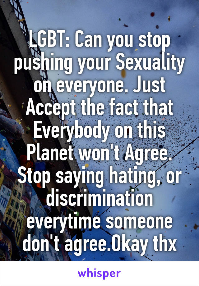 LGBT: Can you stop pushing your Sexuality on everyone. Just Accept the fact that Everybody on this Planet won't Agree. Stop saying hating, or discrimination everytime someone don't agree.Okay thx