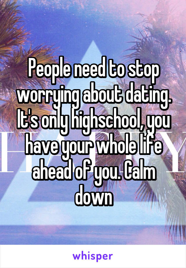 People need to stop worrying about dating. It's only highschool, you have your whole life ahead of you. Calm down