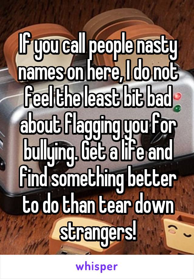 If you call people nasty names on here, I do not feel the least bit bad about flagging you for bullying. Get a life and find something better to do than tear down strangers!