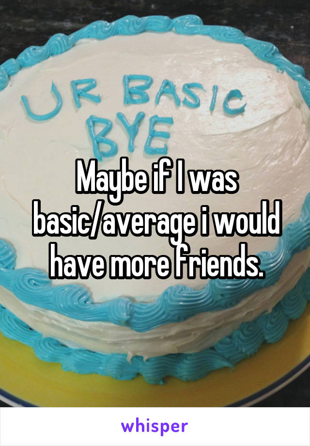 Maybe if I was basic/average i would have more friends.