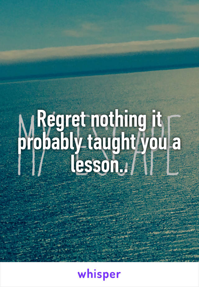 Regret nothing it probably taught you a lesson..