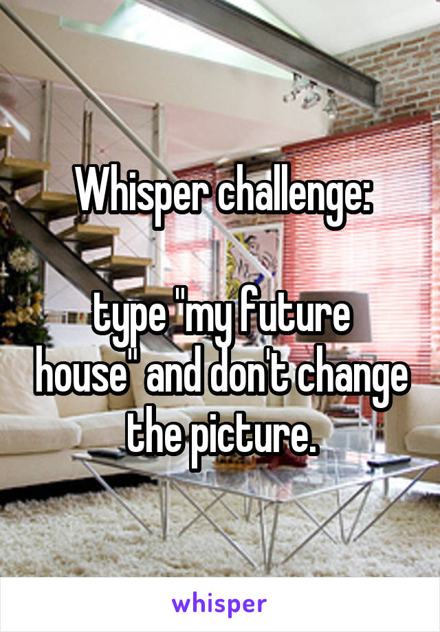 Whisper challenge:

type "my future house" and don't change the picture.