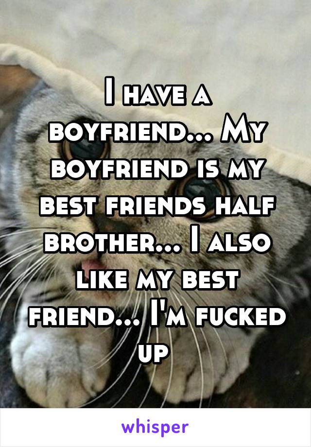 I have a boyfriend... My boyfriend is my best friends half brother... I also like my best friend... I'm fucked up 