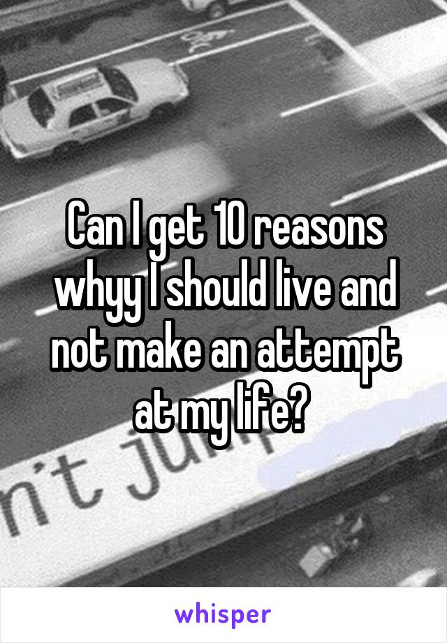 Can I get 10 reasons whyy I should live and not make an attempt at my life? 