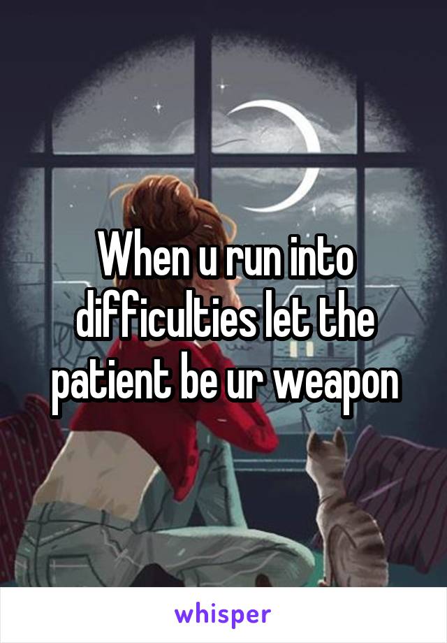 When u run into difficulties let the patient be ur weapon