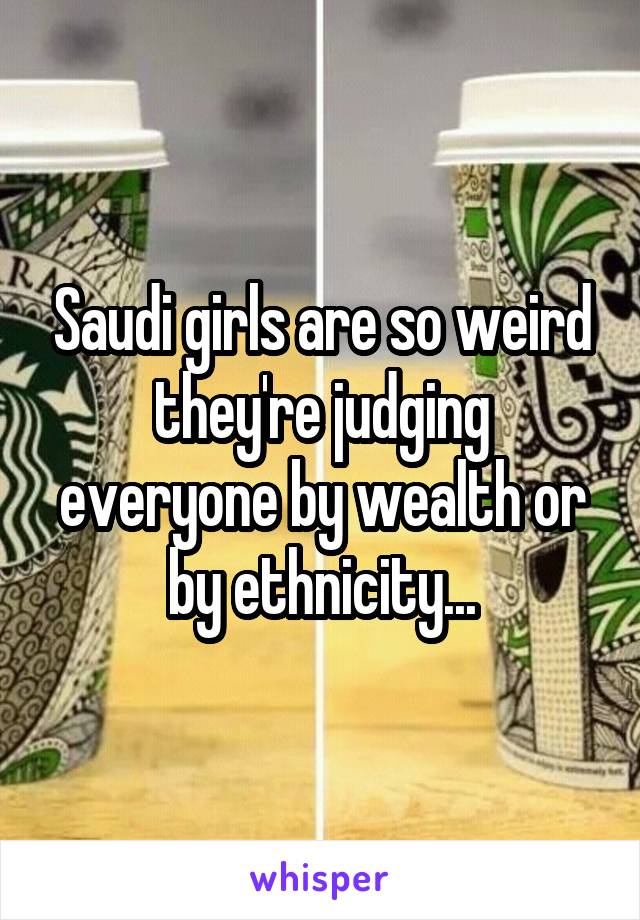 Saudi girls are so weird they're judging everyone by wealth or by ethnicity...