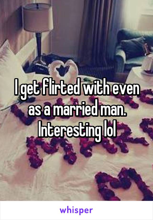 I get flirted with even as a married man. Interesting lol