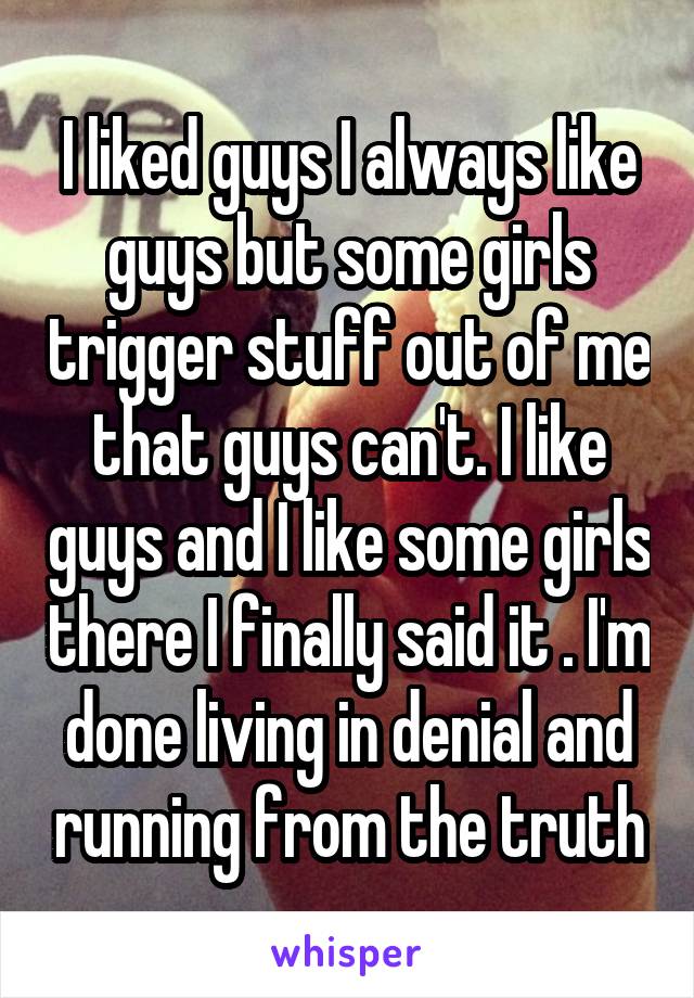 I liked guys I always like guys but some girls trigger stuff out of me that guys can't. I like guys and I like some girls there I finally said it . I'm done living in denial and running from the truth