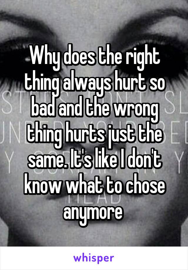 Why does the right thing always hurt so bad and the wrong thing hurts just the same. It's like I don't know what to chose anymore 