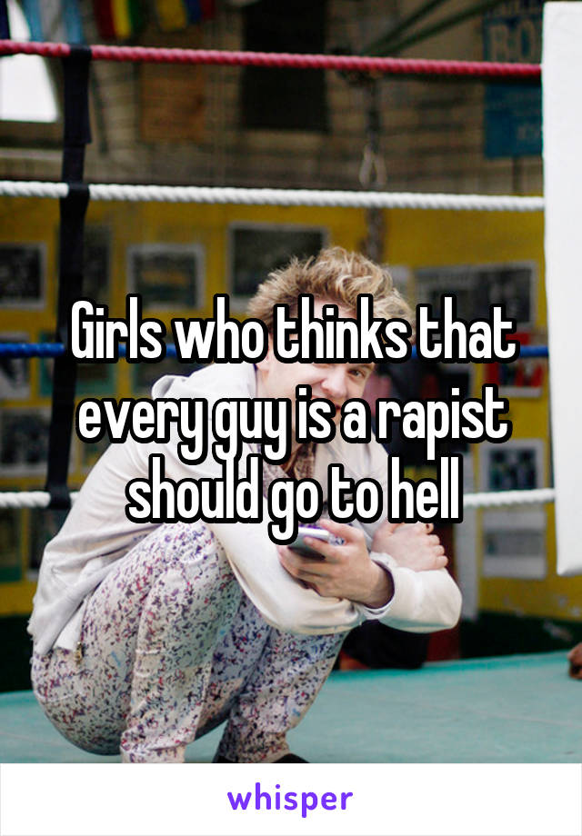 Girls who thinks that every guy is a rapist should go to hell