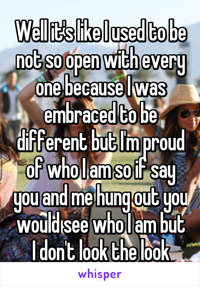 Well it's like I used to be not so open with every one because I was embraced to be different but I'm proud of who I am so if say you and me hung out you would see who I am but I don't look the look