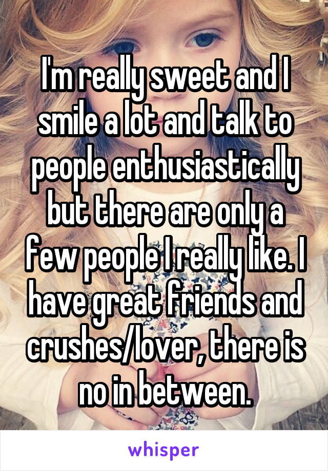 I'm really sweet and I smile a lot and talk to people enthusiastically but there are only a few people I really like. I have great friends and crushes/lover, there is no in between.