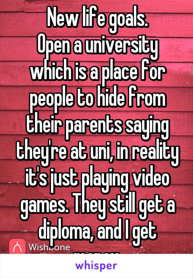 New life goals.
Open a university which is a place for people to hide from their parents saying they're at uni, in reality it's just playing video games. They still get a diploma, and I get money.